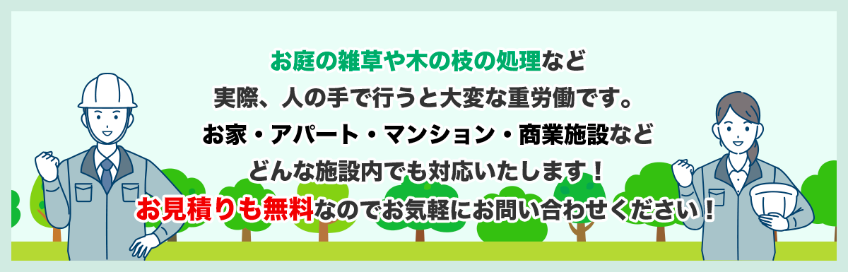 お庭の雑草や木の枝の処理など実際、人の手で行うと大変な重労働です。お家・アパート・マンション・商業施設などどんな施設内でも対応いたします!お見積りも無料なのでお気軽にお問い合わせください!